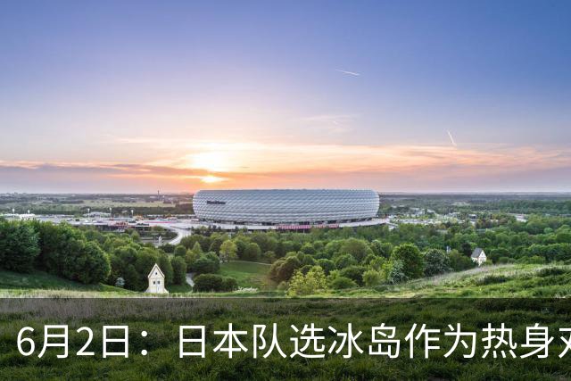6月2日：日本队选冰岛作为热身对手，瞄准同属北欧的瑞典球队