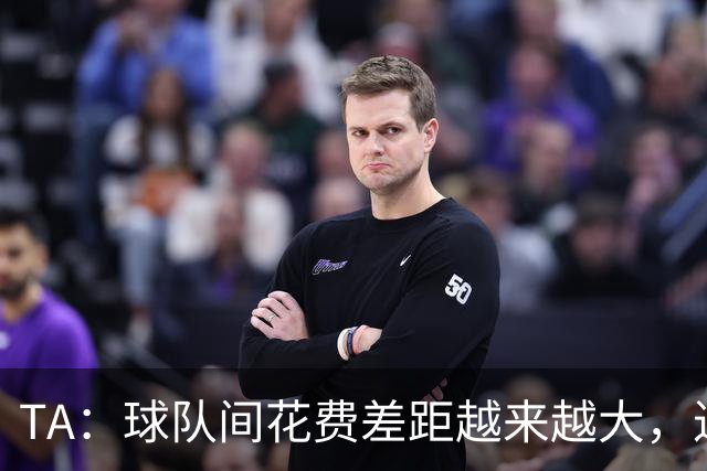 TA：球队间花费差距越来越大，进一步加剧联赛阶层固化与竞争失衡